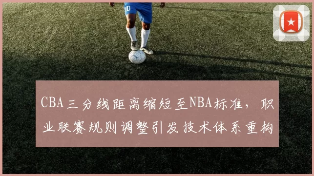 CBA三分线距离缩短至NBA标准，职业联赛规则调整引发技术体系重构