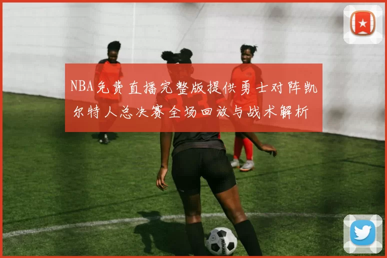 NBA免费直播完整版提供勇士对阵凯尔特人总决赛全场回放与战术解析