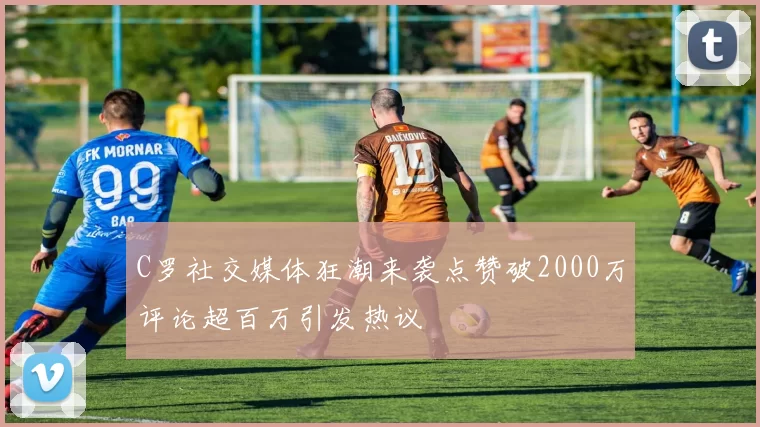 C罗社交媒体狂潮来袭点赞破2000万评论超百万引发热议