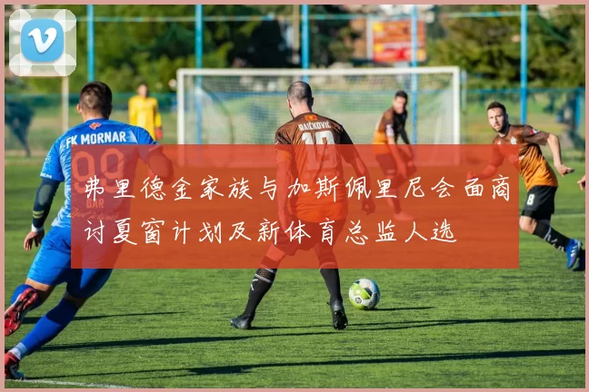 弗里德金家族与加斯佩里尼会面商讨夏窗计划及新体育总监人选