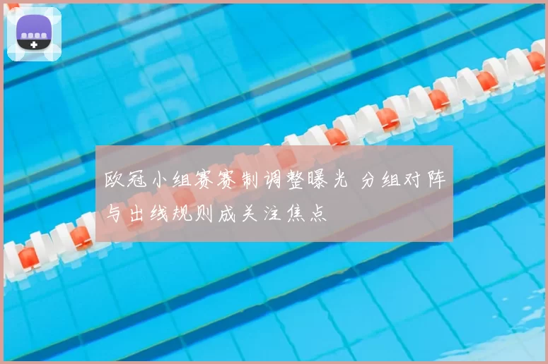 欧冠小组赛赛制调整曝光 分组对阵与出线规则成关注焦点