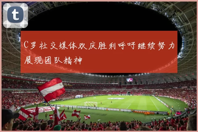 C罗社交媒体欢庆胜利呼吁继续努力展现团队精神