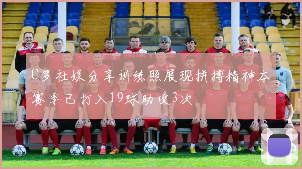C罗社媒分享训练照展现拼搏精神本赛季已打入19球助攻3次