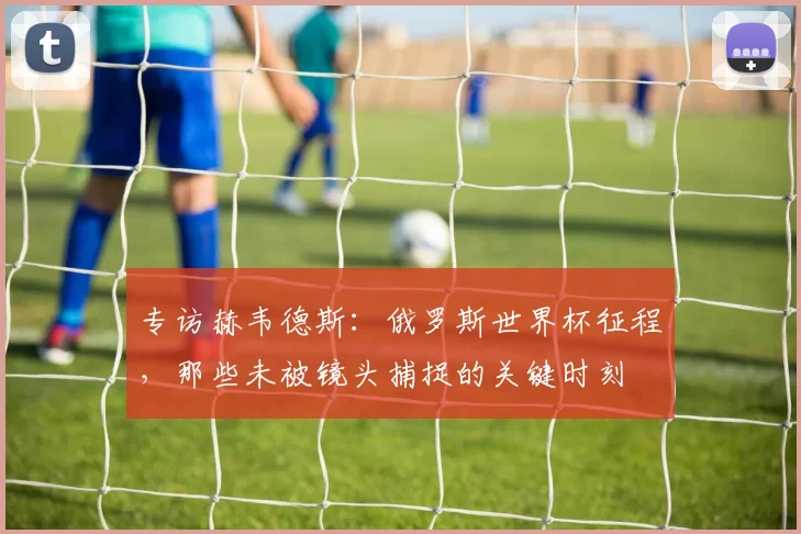 专访赫韦德斯：俄罗斯世界杯征程，那些未被镜头捕捉的关键时刻