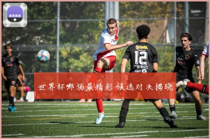 世界杯哪场最精彩 候选对决揭晓