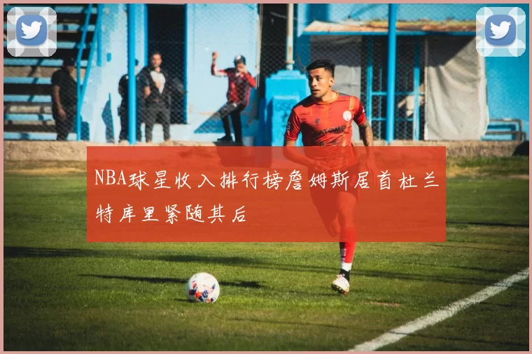 NBA球星收入排行榜詹姆斯居首杜兰特库里紧随其后