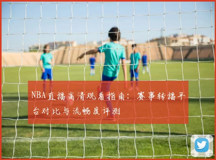 NBA直播高清观看指南:赛事转播平台对比与流畅度评测