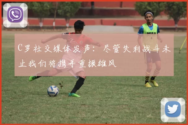 C罗社交媒体发声：尽管失利战斗未止我们将携手重振雄风