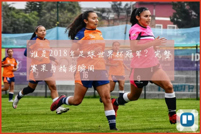 谁是2018年足球世界杯冠军？完整赛果与精彩瞬间