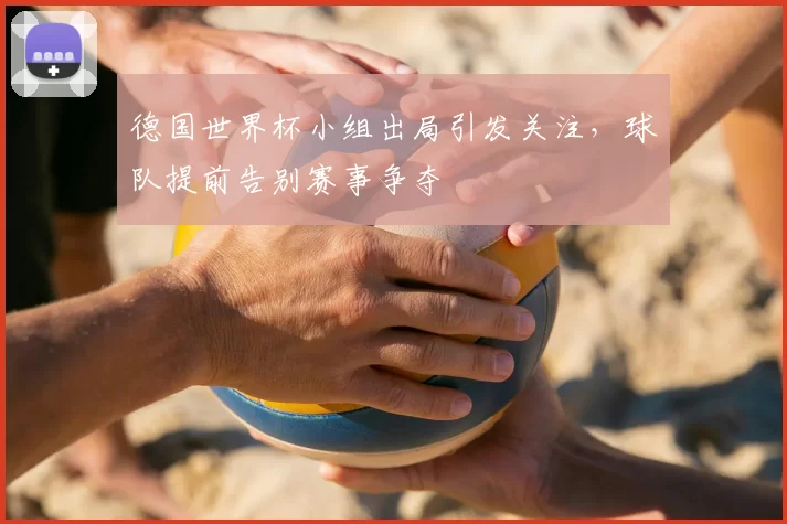 德国世界杯小组出局引发关注,球队提前告别赛事争夺