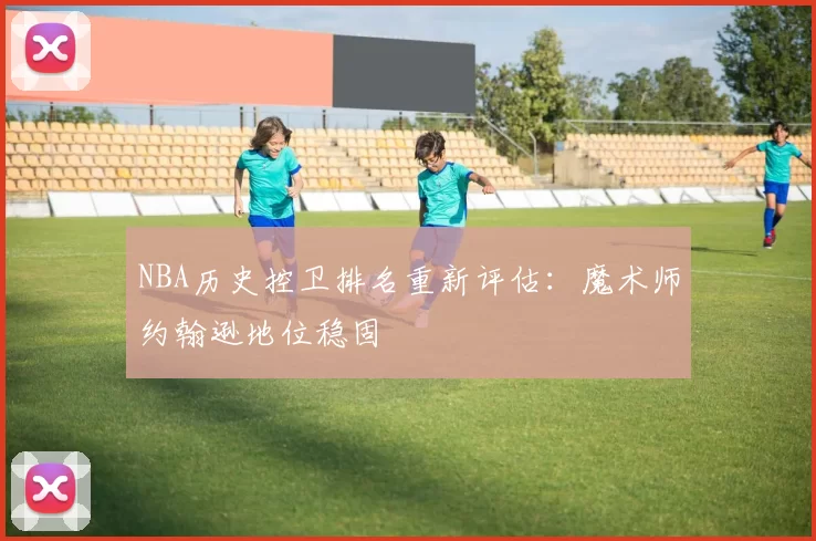 NBA历史控卫排名重新评估:魔术师约翰逊地位稳固