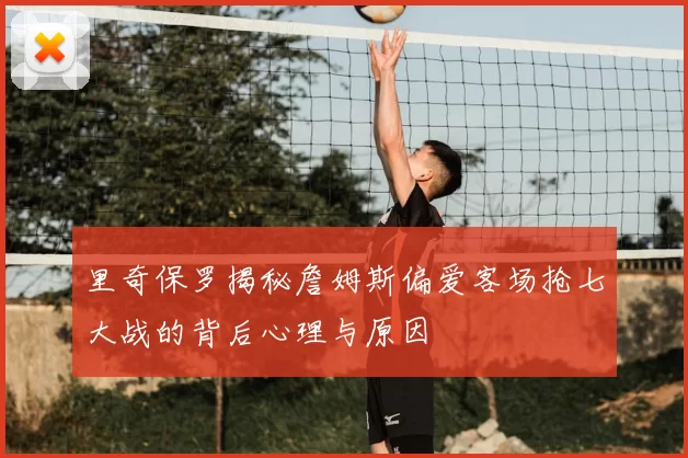 里奇保罗揭秘詹姆斯偏爱客场抢七大战的背后心理与原因