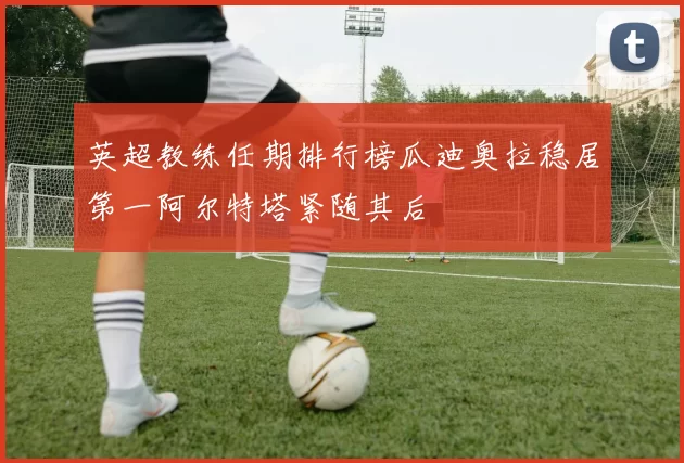 英超教练任期排行榜瓜迪奥拉稳居第一阿尔特塔紧随其后