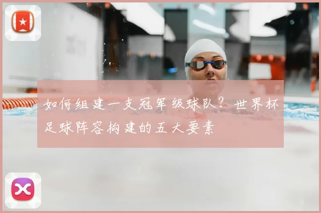 如何组建一支冠军级球队?世界杯足球阵容构建的五大要素