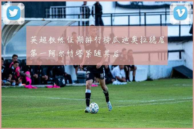 英超教练任期排行榜瓜迪奥拉稳居第一阿尔特塔紧随其后