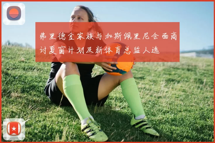 弗里德金家族与加斯佩里尼会面商讨夏窗计划及新体育总监人选