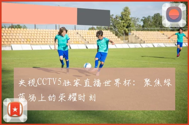 央视CCTV5独家直播世界杯:聚焦绿茵场上的荣耀时刻