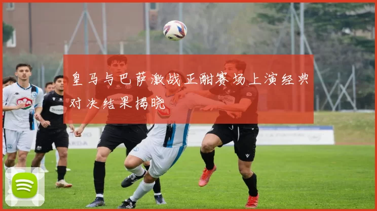 皇马与巴萨激战正酣赛场上演经典对决结果揭晓
