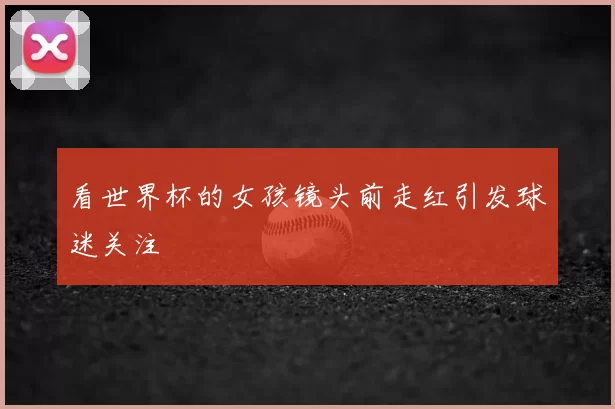 看世界杯的女孩镜头前走红引发球迷关注