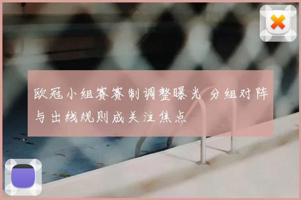 欧冠小组赛赛制调整曝光 分组对阵与出线规则成关注焦点