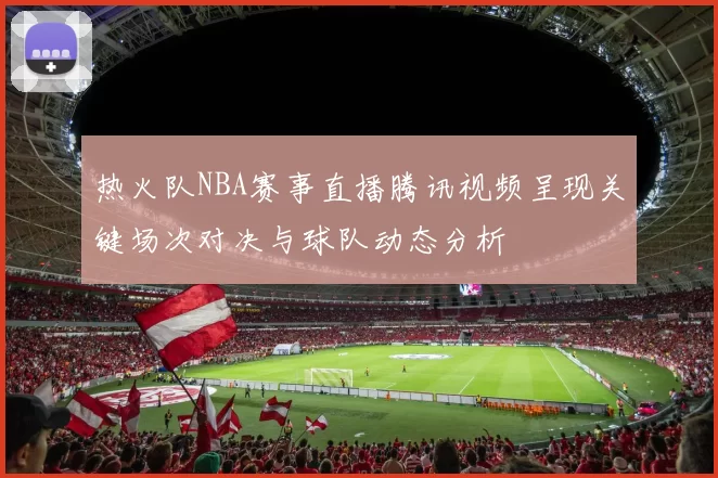 热火队NBA赛事直播腾讯视频呈现关键场次对决与球队动态分析
