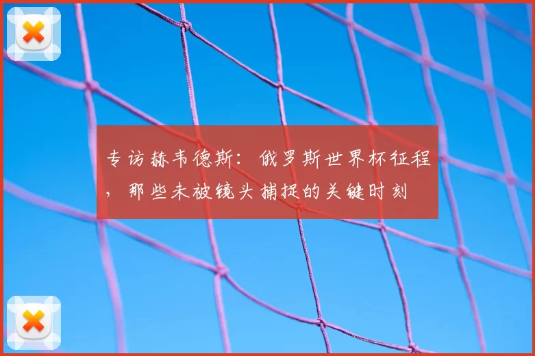 专访赫韦德斯：俄罗斯世界杯征程，那些未被镜头捕捉的关键时刻