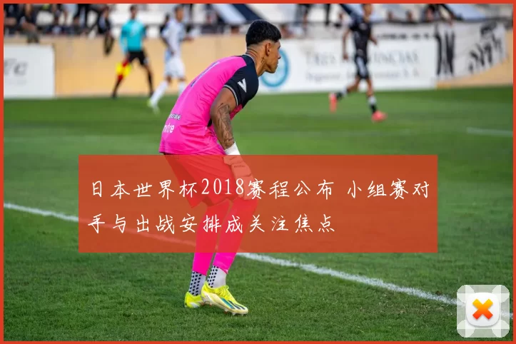 日本世界杯2018赛程公布 小组赛对手与出战安排成关注焦点
