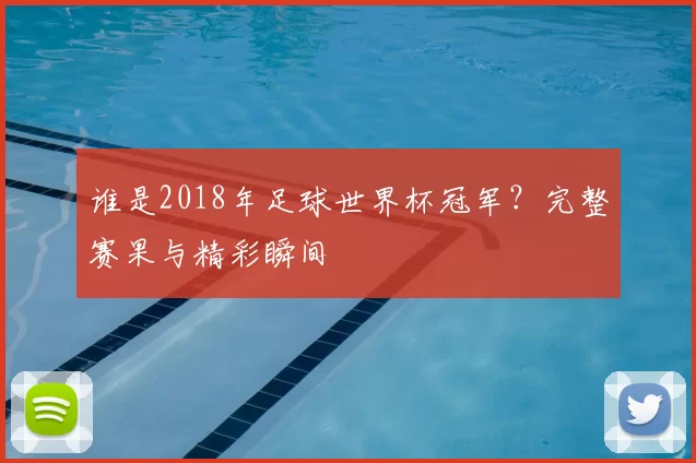 谁是2018年足球世界杯冠军?完整赛果与精彩瞬间