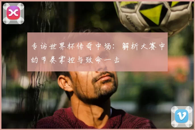 专访世界杯传奇中场:解析大赛中的节奏掌控与致命一击