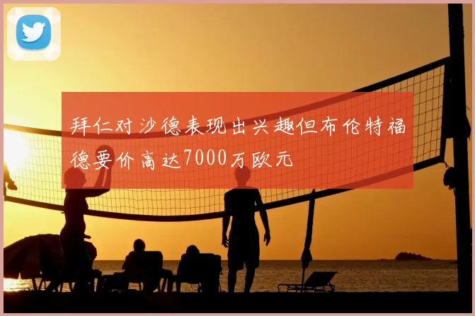 拜仁对沙德表现出兴趣但布伦特福德要价高达7000万欧元