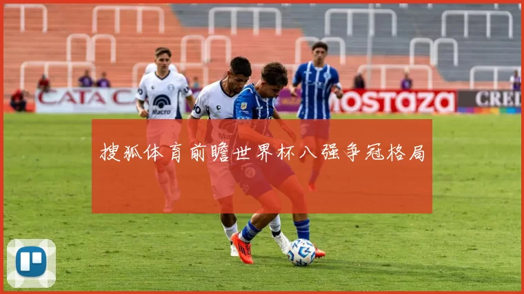 搜狐体育前瞻世界杯八强争冠格局
