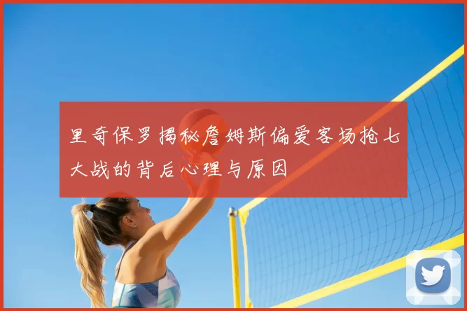 里奇保罗揭秘詹姆斯偏爱客场抢七大战的背后心理与原因