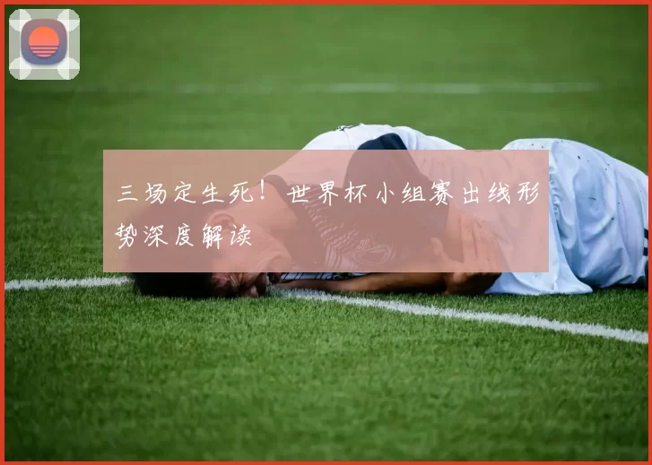 三场定生死！世界杯小组赛出线形势深度解读