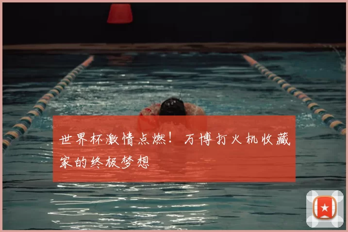 世界杯激情点燃！万博打火机收藏家的终极梦想