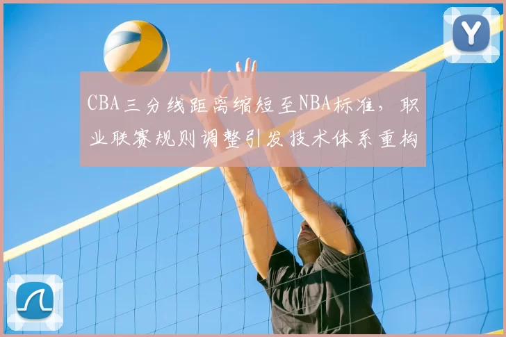 CBA三分线距离缩短至NBA标准，职业联赛规则调整引发技术体系重构