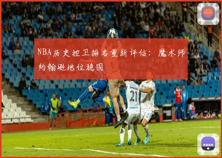 NBA历史控卫排名重新评估:魔术师约翰逊地位稳固