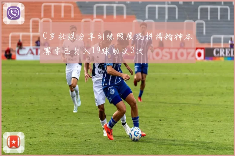 C罗社媒分享训练照展现拼搏精神本赛季已打入19球助攻3次