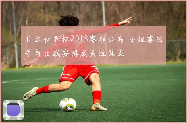 日本世界杯2018赛程公布 小组赛对手与出战安排成关注焦点