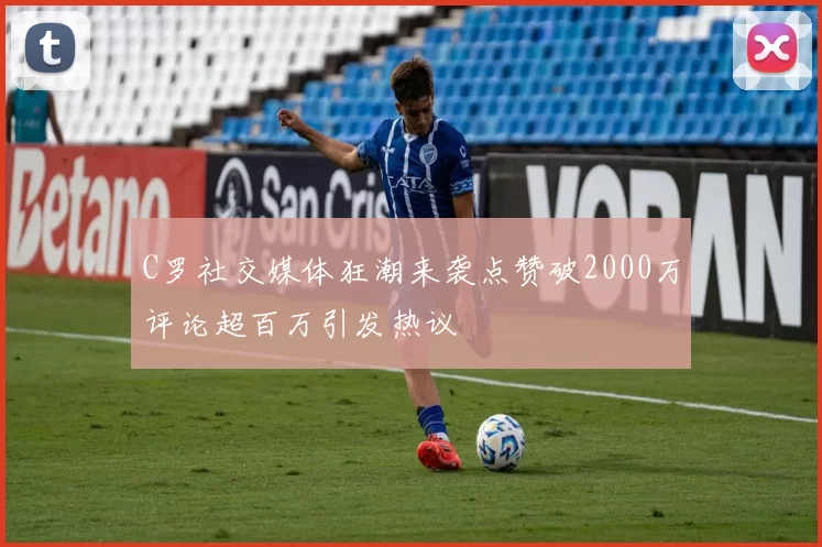 C罗社交媒体狂潮来袭点赞破2000万评论超百万引发热议