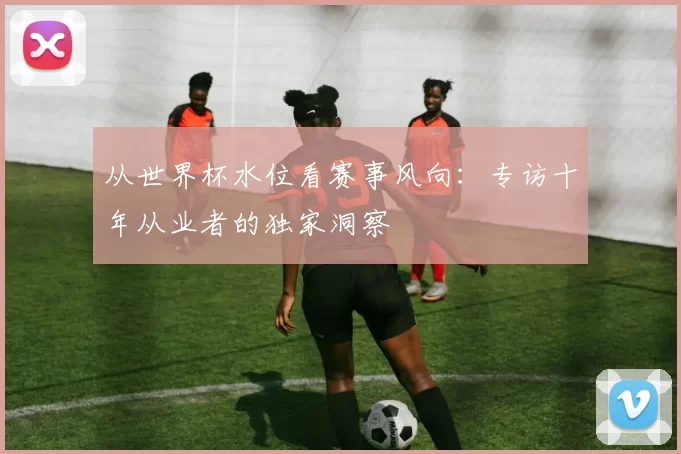 从世界杯水位看赛事风向：专访十年从业者的独家洞察