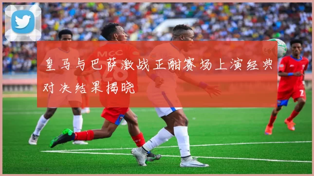 皇马与巴萨激战正酣赛场上演经典对决结果揭晓
