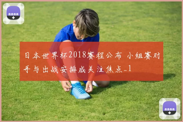 日本世界杯2018赛程公布 小组赛对手与出战安排成关注焦点_1