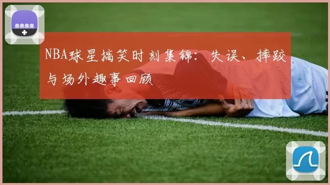 NBA球星搞笑时刻集锦:失误、摔跤与场外趣事回顾